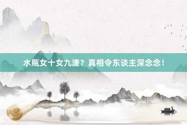 水瓶女十女九渣？真相令东谈主深念念！
